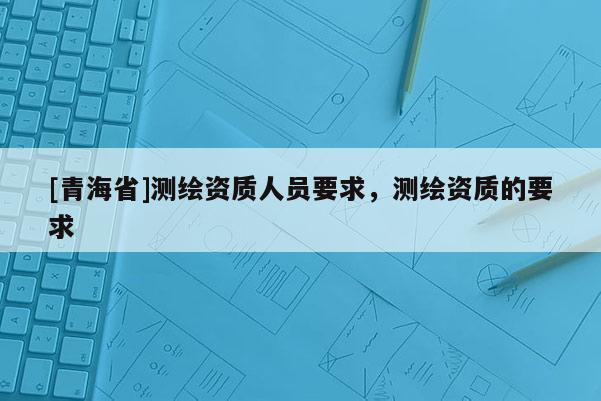 [青海省]测绘资质人员要求，测绘资质的要求