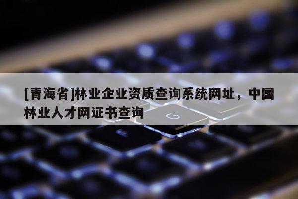 [青海省]林业企业资质查询系统网址，中国林业人才网证书查询