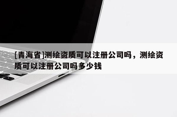 [青海省]测绘资质可以注册公司吗，测绘资质可以注册公司吗多少钱
