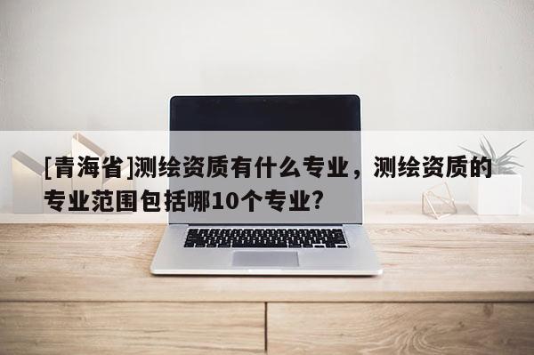 [青海省]测绘资质有什么专业，测绘资质的专业范围包括哪10个专业?