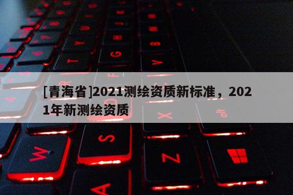 [青海省]2021测绘资质新标准，2021年新测绘资质