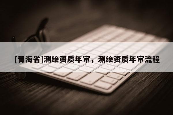 [青海省]测绘资质年审，测绘资质年审流程