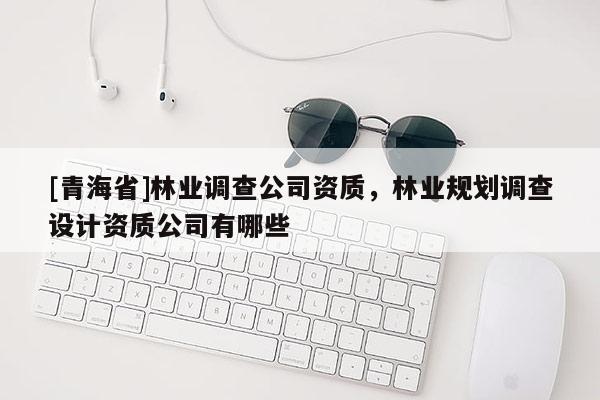 [青海省]林业调查公司资质，林业规划调查设计资质公司有哪些