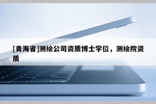 [青海省]测绘公司资质博士学位，测绘院资质
