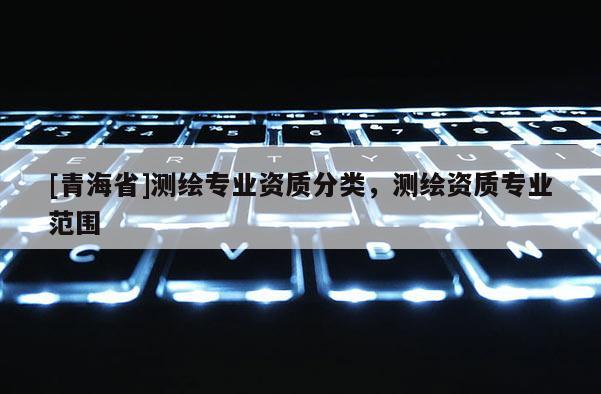 [青海省]测绘专业资质分类，测绘资质专业范围