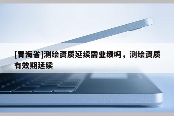 [青海省]测绘资质延续需业绩吗，测绘资质有效期延续