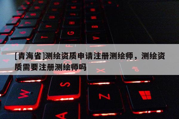 [青海省]测绘资质申请注册测绘师，测绘资质需要注册测绘师吗