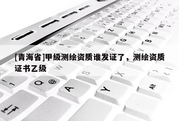 [青海省]甲级测绘资质谁发证了，测绘资质证书乙级