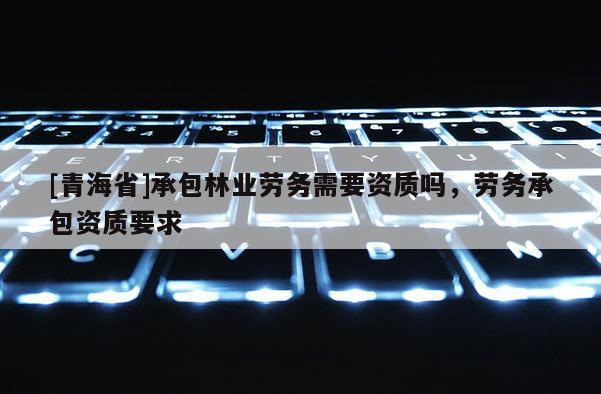 [青海省]承包林业劳务需要资质吗，劳务承包资质要求