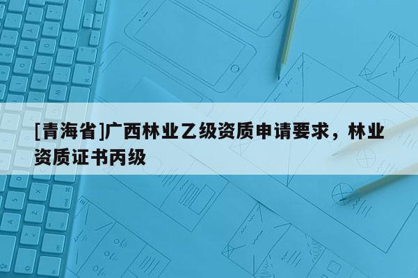 [青海省]广西林业乙级资质申请要求，林业资质证书丙级