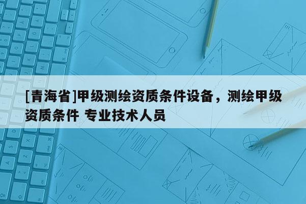 [青海省]甲级测绘资质条件设备，测绘甲级资质条件 专业技术人员