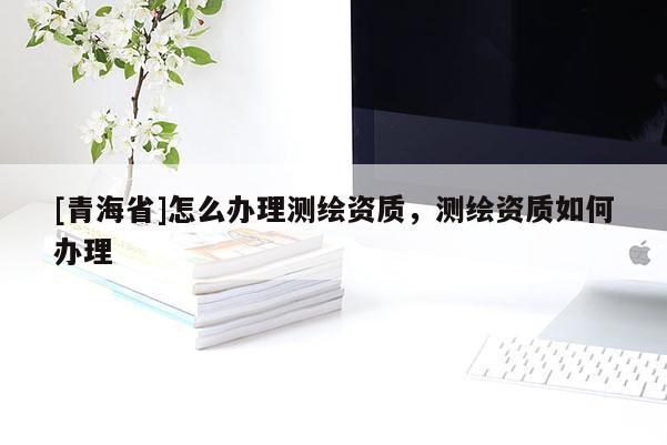 [青海省]怎么办理测绘资质，测绘资质如何办理