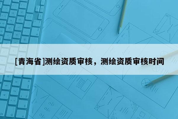 [青海省]测绘资质审核，测绘资质审核时间
