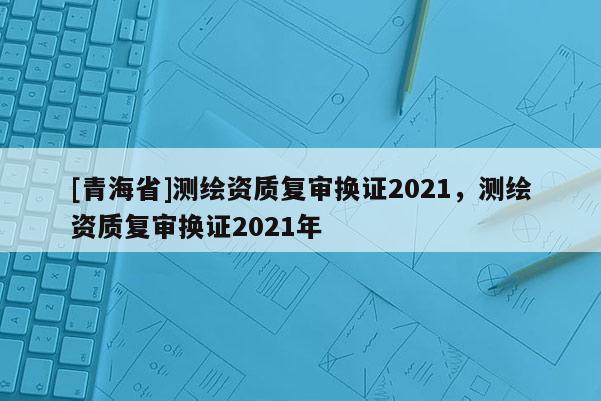 [青海省]测绘资质复审换证2021，测绘资质复审换证2021年