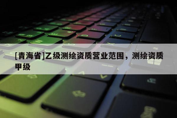 [青海省]乙级测绘资质营业范围，测绘资质甲级