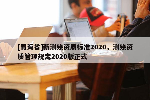 [青海省]新测绘资质标准2020，测绘资质管理规定2020版正式