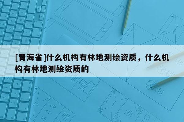 [青海省]什么机构有林地测绘资质，什么机构有林地测绘资质的