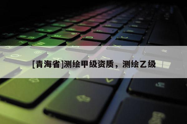 [青海省]测绘甲级资质，测绘乙级