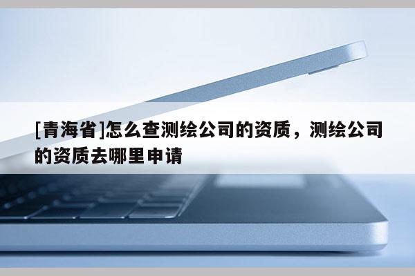 [青海省]怎么查测绘公司的资质，测绘公司的资质去哪里申请