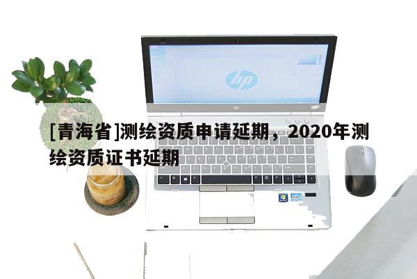 [青海省]测绘资质申请延期，2020年测绘资质证书延期