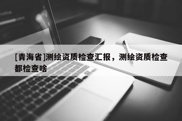 [青海省]测绘资质检查汇报，测绘资质检查都检查啥