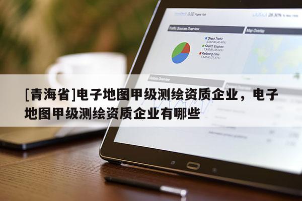 [青海省]电子地图甲级测绘资质企业，电子地图甲级测绘资质企业有哪些