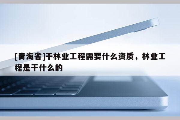 [青海省]干林业工程需要什么资质，林业工程是干什么的