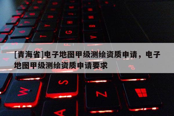 [青海省]电子地图甲级测绘资质申请，电子地图甲级测绘资质申请要求