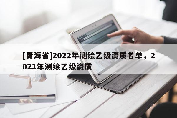[青海省]2022年测绘乙级资质名单，2021年测绘乙级资质