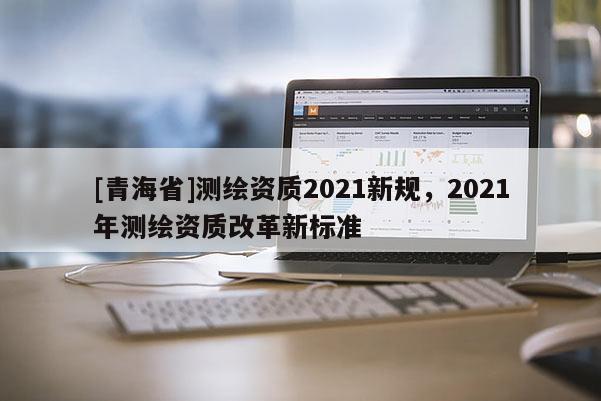 [青海省]测绘资质2021新规，2021年测绘资质改革新标准