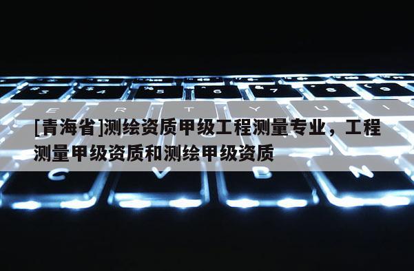 [青海省]测绘资质甲级工程测量专业，工程测量甲级资质和测绘甲级资质