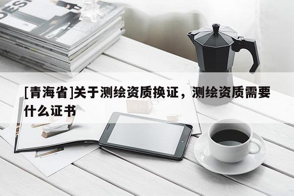 [青海省]关于测绘资质换证，测绘资质需要什么证书