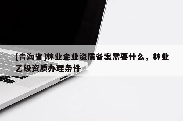 [青海省]林业企业资质备案需要什么，林业乙级资质办理条件