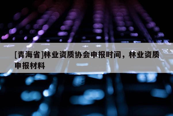 [青海省]林业资质协会申报时间，林业资质申报材料