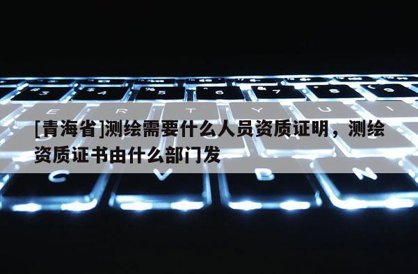 [青海省]测绘需要什么人员资质证明，测绘资质证书由什么部门发