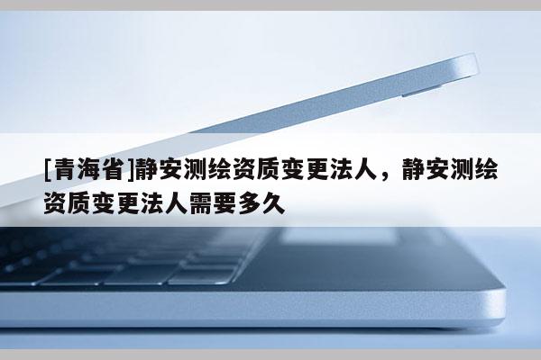 [青海省]静安测绘资质变更法人，静安测绘资质变更法人需要多久
