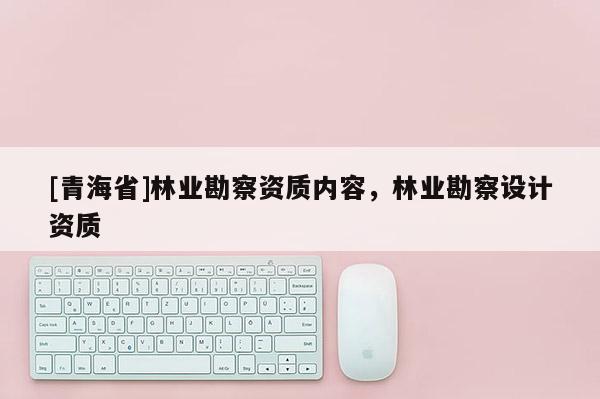 [青海省]林业勘察资质内容，林业勘察设计资质