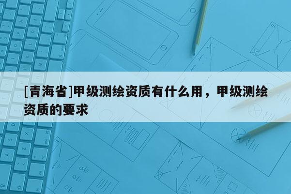 [青海省]甲级测绘资质有什么用，甲级测绘资质的要求