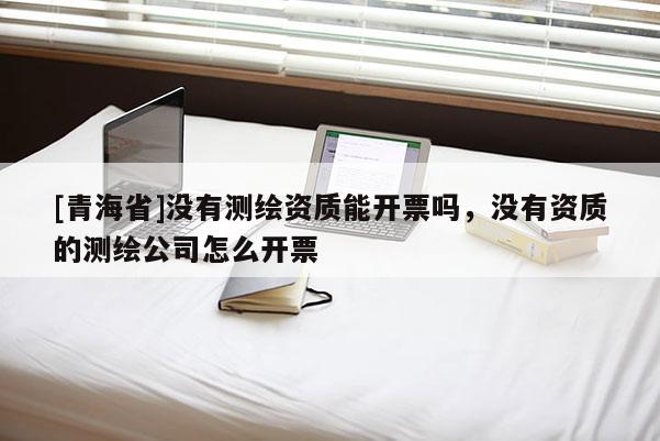 [青海省]没有测绘资质能开票吗，没有资质的测绘公司怎么开票
