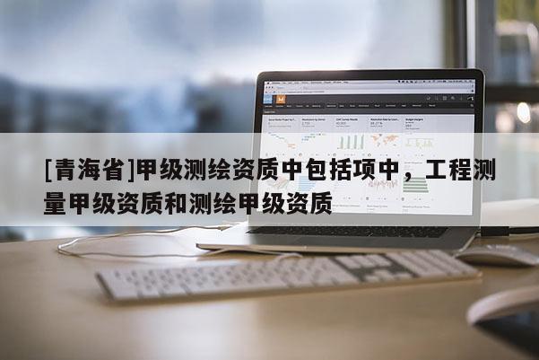 [青海省]甲级测绘资质中包括项中，工程测量甲级资质和测绘甲级资质