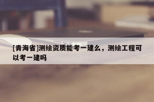 [青海省]测绘资质能考一建么，测绘工程可以考一建吗