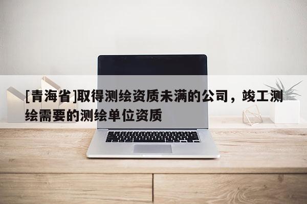 [青海省]取得测绘资质未满的公司，竣工测绘需要的测绘单位资质