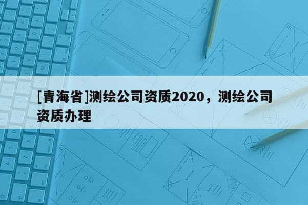 [青海省]测绘公司资质2020，测绘公司资质办理