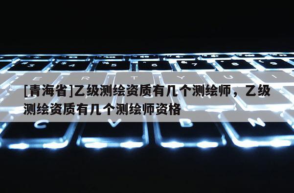 [青海省]乙级测绘资质有几个测绘师，乙级测绘资质有几个测绘师资格