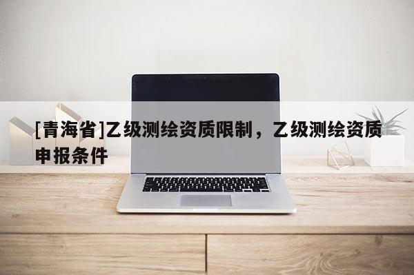 [青海省]乙级测绘资质限制，乙级测绘资质申报条件