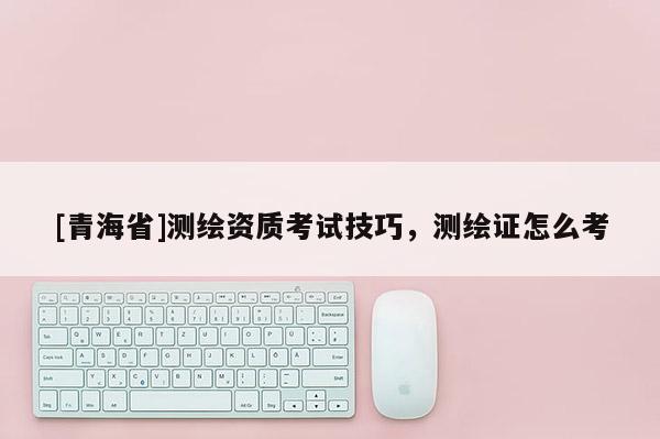 [青海省]测绘资质考试技巧，测绘证怎么考