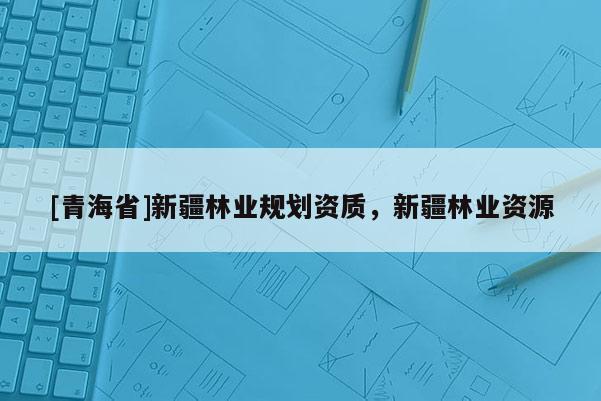 [青海省]新疆林业规划资质，新疆林业资源