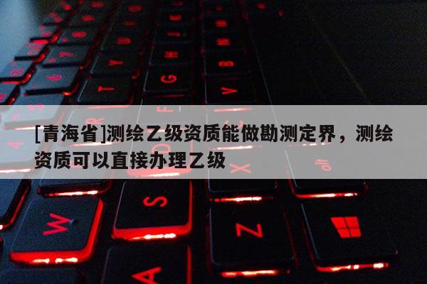 [青海省]测绘乙级资质能做勘测定界，测绘资质可以直接办理乙级