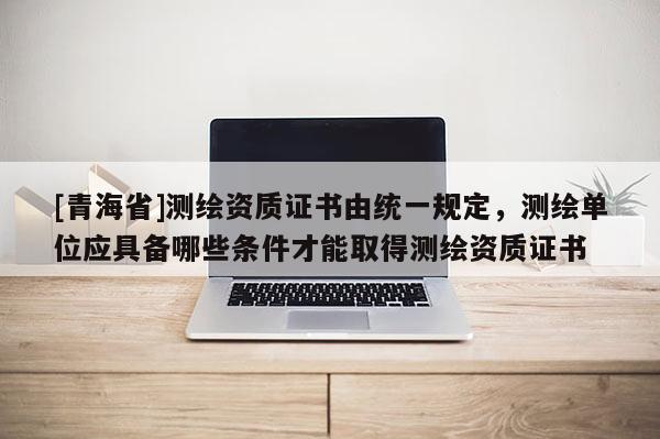 [青海省]测绘资质证书由统一规定，测绘单位应具备哪些条件才能取得测绘资质证书