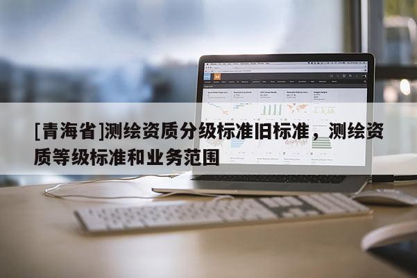 [青海省]测绘资质分级标准旧标准，测绘资质等级标准和业务范围
